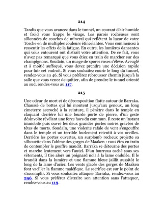 214
Tandis que vous avancez dans le tunnel, un courant d'air humide
et froid vous frappe le visage. Les parois rocheuses sont
sillonnées de couches de minerai qui reflètent la lueur de votre
Torche en de multiples couleurs étincelantes. Vous commencez à
ressentir les effets de la fatigue. En outre, les lumières dansantes
qui vous entourent ont distrait votre attention. De ce fait, vous
n'avez pas remarqué que vous étiez en train de marcher sur des
champignons. Soudain, un nuage de spores roses s'élève. Aveuglé
et à moitié suffoqué, vous devez prendre une décision rapide
pour fuir cet endroit. Si vous souhaitez courir le long du tunnel,
rendez-vous au 46. Si vous préférez rebrousser chemin jusqu'à la
salle que vous venez de quitter, afin de prendre le tunnel orienté
au sud, rendez-vous au 117.
215
Une odeur de mort et de décomposition flotte autour de Barraka.
Chaussé de bottes qui lui montent jusqu'aux genoux, un long
cimeterre accroché à la ceinture, il pénètre dans le temple en
claquant derrière lui une lourde porte de pierre, d'un geste
désinvolte révélant une force hors du commun. Il reste un instant
immobile puis ouvre les deux grandes portes noires gravées de
têtes de morts. Soudain, une violente rafale de vent s'engouffre
dans le temple et un terrible hurlement retentit à vos oreilles.
Derrière les portes ouvertes, un surplomb rocheux projette sa
silhouette dans l'abîme des gorges de Maaken : vous êtes en train
de contempler le gouffre maudit. Barraka se détourne des portes
et marche lentement vers l'autel. D'un fourreau caché sous ses
vêtements, il tire alors un poignard noir à la lame ondulée. Il le
brandit dans la lumière et une flamme bleue jaillit aussitôt le
long de la lame d'acier. Les vents glacés des gorges de Maaken
font vaciller la flamme maléfique. Le sacrifice est sur le point de
s'accomplir. Si vous souhaitez attaquer Barraka, rendez-vous au
296. Si vous préférez distraire son attention sans l'attaquer,
rendez-vous au 119.
 