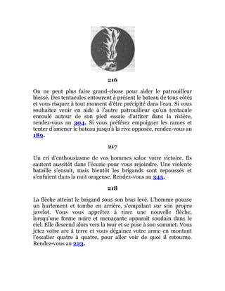 216
On ne peut plus faire grand-chose pour aider le patrouilleur
blessé. Des tentacules entourent à présent le bateau de tous côtés
et vous risquez à tout moment d'être précipité dans l'eau. Si vous
souhaitez venir en aide à l'autre patrouilleur qu'un tentacule
enroulé autour de son pied essaie d'attirer dans la rivière,
rendez-vous au 304. Si vous préférez empoigner les rames et
tenter d'amener le bateau jusqu'à la rive opposée, rendez-vous au
189.
217
Un cri d'enthousiasme de vos hommes salue votre victoire. Ils
sautent aussitôt dans l'écurie pour vous rejoindre. Une violente
bataille s'ensuit, mais bientôt les brigands sont repoussés et
s'enfuient dans la nuit orageuse. Rendez-vous au 345.
218
La flèche atteint le brigand sous son bras levé. L'homme pousse
un hurlement et tombe en arrière, s'empalant sur son propre
javelot. Vous vous apprêtez à tirer une nouvelle flèche,
lorsqu'une forme noire et menaçante apparaît soudain dans le
ciel. Elle descend alors vers la tour et se pose à son sommet. Vous
jetez votre arc à terre et vous dégainez votre arme en montant
l'escalier quatre à quatre, pour aller voir de quoi il retourne.
Rendez-vous au 223.
 