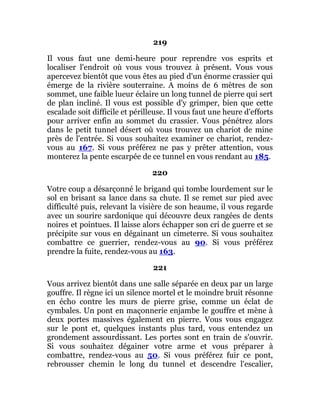 219
Il vous faut une demi-heure pour reprendre vos esprits et
localiser l'endroit où vous vous trouvez à présent. Vous vous
apercevez bientôt que vous êtes au pied d'un énorme crassier qui
émerge de la rivière souterraine. A moins de 6 mètres de son
sommet, une faible lueur éclaire un long tunnel de pierre qui sert
de plan incliné. Il vous est possible d'y grimper, bien que cette
escalade soit difficile et périlleuse. Il vous faut une heure d'efforts
pour arriver enfin au sommet du crassier. Vous pénétrez alors
dans le petit tunnel désert où vous trouvez un chariot de mine
près de l'entrée. Si vous souhaitez examiner ce chariot, rendez-
vous au 167. Si vous préférez ne pas y prêter attention, vous
monterez la pente escarpée de ce tunnel en vous rendant au 185.
220
Votre coup a désarçonné le brigand qui tombe lourdement sur le
sol en brisant sa lance dans sa chute. Il se remet sur pied avec
difficulté puis, relevant la visière de son heaume, il vous regarde
avec un sourire sardonique qui découvre deux rangées de dents
noires et pointues. Il laisse alors échapper son cri de guerre et se
précipite sur vous en dégainant un cimeterre. Si vous souhaitez
combattre ce guerrier, rendez-vous au 90. Si vous préférez
prendre la fuite, rendez-vous au 163.
221
Vous arrivez bientôt dans une salle séparée en deux par un large
gouffre. Il règne ici un silence mortel et le moindre bruit résonne
en écho contre les murs de pierre grise, comme un éclat de
cymbales. Un pont en maçonnerie enjambe le gouffre et mène à
deux portes massives également en pierre. Vous vous engagez
sur le pont et, quelques instants plus tard, vous entendez un
grondement assourdissant. Les portes sont en train de s'ouvrir.
Si vous souhaitez dégainer votre arme et vous préparer à
combattre, rendez-vous au 50. Si vous préférez fuir ce pont,
rebrousser chemin le long du tunnel et descendre l'escalier,
 
