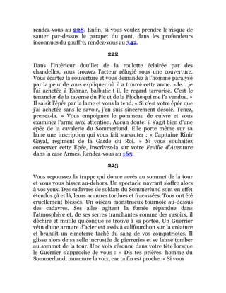 rendez-vous au 228. Enfin, si vous voulez prendre le risque de
sauter par-dessus le parapet du pont, dans les profondeurs
inconnues du gouffre, rendez-vous au 342.
222
Dans l'intérieur douillet de la roulotte éclairée par des
chandelles, vous trouvez l'acteur réfugié sous une couverture.
Vous écartez la couverture et vous demandez à l'homme paralysé
par la peur de vous expliquer où il a trouvé cette arme. «Je... je
l'ai achetée à Eshnar, balbutie-t-il, le regard terrorisé. C'est le
tenancier de la taverne du Pic et de la Pioche qui me l'a vendue. »
Il saisit l'épée par la lame et vous la tend. « Si c'est votre épée que
j'ai achetée sans le savoir, j'en suis sincèrement désolé. Tenez,
prenez-la. » Vous empoignez le pommeau de cuivre et vous
examinez l'arme avec attention. Aucun doute: il s'agit bien d'une
épée de la cavalerie du Sommerlund. Elle porte même sur sa
lame une inscription qui vous fait sursauter : « Capitaine Rinir
Gayal, régiment de la Garde du Roi. » Si vous souhaitez
conserver cette Epée, inscrivez-la sur votre Feuille d'Aventure
dans la case Armes. Rendez-vous au 165.
223
Vous repoussez la trappe qui donne accès au sommet de la tour
et vous vous hissez au-dehors. Un spectacle navrant s'offre alors
à vos yeux. Des cadavres de soldats du Sommerlund sont en effet
étendus çà et là, leurs armures tordues et fracassées. Tous ont été
cruellement blessés. Un oiseau monstrueux tournoie au-dessus
des cadavres. Ses ailes agitent la fumée répandue dans
l'atmosphère et, de ses serres tranchantes comme des rasoirs, il
déchire et mutile quiconque se trouve à sa portée. Un Guerrier
vêtu d'une armure d'acier est assis à califourchon sur la créature
et brandit un cimeterre taché du sang de vos compatriotes. Il
glisse alors de sa selle incrustée de pierreries et se laisse tomber
au sommet de la tour. Une voix résonne dans votre tête lorsque
le Guerrier s'approche de vous : « Dis tes prières, homme du
Sommerlund, murmure la voix, car ta fin est proche. » Si vous
 