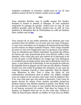 souhaitez combattre ce Guerrier, rendez-vous au 77. Si vous
préférez essayer de fuir le combat, rendez-vous au 128.
224
Vous entendez derrière vous le souffle rauque des Gardes.
Soudain le tunnel se rétrécit et bifurque. Si vous souhaitez
emprunter le passage de gauche, rendez-vous au 199. Si vous
préférez prendre celui de droite, rendez-vous au 208. Si vous
maîtrisez la Discipline Kaï de l'Orientation ou celle du Sixième
Sens, rendez-vous au 60.
225
Vous essayez de ne pas prêter attention aux douleurs que vous
ressentez dans les jambes, ni à la peur qui vous noue l'estomac,
et vous vous concentrez sur le drapeau du Sommerlund qui flotte
au loin comme un ultime symbole d'espoir. Votre visage ruisselle
de sueur et vous avez l'impression que vos poumons vont éclater.
Vous ne ralentissez pas l'allure cependant. La pensée des Chiens
de Guerre qui vous poursuivent pour vous dévorer suffit à vous
stimuler. Vous n'êtes plus qu'à 400 mètres de la barricade et de
la tour de guet. A cette distance, les visages que vous distinguez
ne semblent que de petits points roses qui se détachent contre les
murs. A 300 mètres de la barricade, le sol est jonché de cadavres
de brigands dont la plupart ont été tués par des flèches. Nombre
d'entre eux sont restés là pendant des semaines et une nuée de
corbeaux croassant s'envole à votre approche. Saisi de dégoût,
vous détournez la tête. Tout à coup, les échos de cris
enthousiastes retentissent dans la plaine. Les soldats assiégés
vous ont repéré et ont reconnu votre cape verte de Seigneur Kaï.
Il ne vous reste plus que 200 mètres à parcourir. Vous venez de
passer devant les ruines d'une maison incendiée lorsqu'une
douleur intense vous déchire soudain la jambe. Une flèche vient
de vous atteindre à la cuisse et vous tombez tête la première sur
le sol boueux recouvert de cendre. Tapi dans les ruines de la
maison, un brigand tend son arc et vise votre tête. Utilisez la
Table de hasard pour obtenir un chiffre. Si vous tirez un chiffre
 