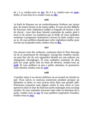 de 1 à 5, rendez-vous au 20. De 6 à 9, rendez-vous au 300.
Enfin, si vous tirez le 0, rendez-vous au 181.
226
La forêt de Ruanon est un enchevêtrement d'arbres aux troncs
gris, de toutes formes et de toutes tailles. Il vous est très difficile
de traverser cette végétation touffue et baignée de brume à dos
de cheval ; vous êtes donc bientôt contraints de mettre pied à
terre et de mener vos montures par la bride. Si vous souhaitez
continuer à progresser lentement à travers la forêt, rendez-vous
au 21. Si vous préférez abandonner cette végétation touffue pour
revenir sur la grande-route, rendez-vous au 82.
227
Ces oiseaux sont des corbeaux, communs dans le Pays Sauvage
où ils se nourrissent de charognes. Lorsqu'une créature meurt,
on peut être sûr de voir apparaître bientôt sur son cadavre ces
répugnants nécrophages. Si vous souhaitez examiner de plus
près les corps qu'ils sont en train de dévorer, rendez-vous au
328. Si vous préférez ne pas y prêter attention et poursuivre
votre chemin, rendez-vous au 120.
228
L'escalier mène à un niveau inférieur où un tunnel est orienté au
sud. Vous suivez ce nouveau souterrain pendant presque un
kilomètre et demi, et vous arrivez alors dans une grande salle.
D'énormes tonneaux sont alignés contre le mur ouest et vous
apercevez dans le mur du fond une porte aménagée sous un large
escalier. Si vous souhaitez traverser cette salle en direction de la
porte, rendez-vous au 23. Si vous préférez emprunter l'escalier,
rendez-vous au 105.
 