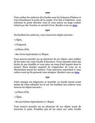 229
Vous cachez les cadavres des Gardes sous les buissons d'épines et
vous franchissez la porte de la crypte. Une fois à l'intérieur, vous
refermez la porte derrière vous et vous suivez un large couloir
éclairé par des Torches et orienté à l'est. Rendez-vous au 235.
230
En fouillant les cadavres, vous trouvez les objets suivants :
-1 Épée,
-1 Poignard,
- 9 Pièces d'Or,
- des vivres équivalants à 2 Repas.
Vous pouvez prendre un ou plusieurs de ces objets, sans oublier
de les noter sur votre Feuille d'Aventure. Vous entendez alors des
bruits de pas étouffés et vous jetez un coup d'œil inquiet dans le
tunnel. Deux Gardes essaient de s'approcher de vous en se
dissimulant parmi les ombres. Vous parvenez cependant à vous
enfuir avant qu'ils puissent vous attaquer. Rendez-vous au 224.
231
Votre attaque est fulgurante et mortelle. Le Garde meurt avant
même de s'être effondré sur le sol. En fouillant son cadavre vous
trouvez les objets suivants :
- 3 Pièces d'Or,
-1 Épée,
- des provisions équivalantes à 1 Repas.
Vous pouvez prendre un ou plusieurs de ces objets avant de
traverser le pont. N'oubliez pas de les noter sur votre Feuille
 