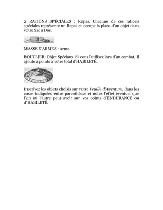 2 RATIONS SPÉCIALES : Repas. Chacune de ces rations
spéciales représente un Repas et occupe la place d'un objet dans
votre Sac à Dos.
MASSE D'ARMES : Arme.
BOUCLIER: Objet Spéciaux. Si vous l'utilisez lors d'un combat, il
ajoute 2 points à votre total d'HABILETÉ.
Inscrivez les objets choisis sur votre Feuille d'Aventure, dans les
cases indiquées entre parenthèses et notez l'effet éventuel que
l'un ou l'autre peut avoir sur vos points d'ENDURANCE ou
d'HABILETÉ.
 