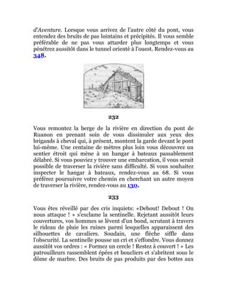 d'Aventure. Lorsque vous arrivez de l'autre côté du pont, vous
entendez des bruits de pas lointains et précipités. Il vous semble
préférable de ne pas vous attarder plus longtemps et vous
pénétrez aussitôt dans le tunnel orienté à l'ouest. Rendez-vous au
348.
232
Vous remontez la berge de la rivière en direction du pont de
Ruanon en prenant soin de vous dissimuler aux yeux des
brigands à cheval qui, à présent, montent la garde devant le pont
lui-même. Une centaine de mètres plus loin vous découvrez un
sentier étroit qui mène à un hangar à bateaux passablement
délabré. Si vous pouviez y trouver une embarcation, il vous serait
possible de traverser la rivière sans difficulté. Si vous souhaitez
inspecter le hangar à bateaux, rendez-vous au 68. Si vous
préférez poursuivre votre chemin en cherchant un autre moyen
de traverser la rivière, rendez-vous au 130.
233
Vous êtes réveillé par des cris inquiets: «Debout! Debout ! On
nous attaque ! » s'exclame la sentinelle. Rejetant aussitôt leurs
couvertures, vos hommes se lèvent d'un bond, scrutant à travers
le rideau de pluie les ruines parmi lesquelles apparaissent des
silhouettes de cavaliers. Soudain, une flèche siffle dans
l'obscurité. La sentinelle pousse un cri et s'effondre. Vous donnez
aussitôt vos ordres : « Formez un cercle ! Restez à couvert ! » Les
patrouilleurs rassemblent épées et boucliers et s'abritent sous le
dôme de marbre. Des bruits de pas produits par des bottes aux
 