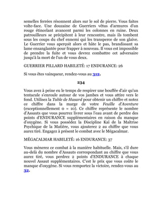 semelles ferrées résonnent alors sur le sol de pierre. Vous faites
volte-face. Une douzaine de Guerriers vêtus d'armures d'un
rouge étincelant avancent parmi les colonnes en ruine. Deux
patrouilleurs se précipitent à leur rencontre, mais ils tombent
sous les coups du chef ennemi qui les transperce de son glaive.
Le Guerrier vous aperçoit alors et hâte le pas, brandissant sa
lame ensanglantée pour frapper à nouveau. Il vous est impossible
de prendre la fuite et vous devrez combattre cet adversaire
jusqu'à la mort de l'un de vous deux.
GUERRIER PILLARD HABILETÉ: 17 ENDURANCE: 26
Si vous êtes vainqueur, rendez-vous au 312.
234
Vous avez à peine eu le temps de respirer une bouffée d'air qu'un
tentacule s'enroule autour de vos jambes et vous attire vers le
fond. Utilisez la Table de Hasard pour obtenir un chiffre et notez
ce chiffre dans la marge de votre Feuille d'Aventure
(exceptionnellement 0 = 10). Ce chiffre représente le nombre
d'Assauts que vous pourrez livrer sous l'eau avant de perdre des
points d'ENDURANCE supplémentaires en raison du manque
d'oxygène. Si vous possédez la Discipline Kaï de la Maîtrise
Psychique de la Matière, vous ajouterez 2 au chiffre que vous
aurez tiré. Engagez à présent le combat avec le Mégacalmar.
MÉGACALMAR HABILETÉ: 16 ENDURANCE: 37
Vous mènerez ce combat à la manière habituelle. Mais, s'il dure
au-delà du nombre d'Assauts correspondant au chiffre que vous
aurez tiré, vous perdrez 2 points d'ENDURANCE à chaque
nouvel Assaut supplémentaires. C'est le prix que vous coûte le
manque d'oxygène. Si vous remportez la victoire, rendez-vous au
32.
 