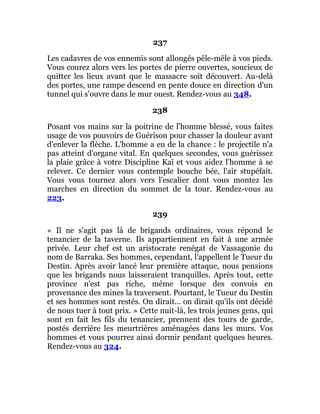 237
Les cadavres de vos ennemis sont allongés pêle-mêle à vos pieds.
Vous courez alors vers les portes de pierre ouvertes, soucieux de
quitter les lieux avant que le massacre soit découvert. Au-delà
des portes, une rampe descend en pente douce en direction d'un
tunnel qui s'ouvre dans le mur ouest. Rendez-vous au 348.
238
Posant vos mains sur la poitrine de l'homme blessé, vous faites
usage de vos pouvoirs de Guérison pour chasser la douleur avant
d'enlever la flèche. L'homme a eu de la chance : le projectile n'a
pas atteint d'organe vital. En quelques secondes, vous guérissez
la plaie grâce à votre Discipline Kaï et vous aidez l'homme à se
relever. Ce dernier vous contemple bouche bée, l'air stupéfait.
Vous vous tournez alors vers l'escalier dont vous montez les
marches en direction du sommet de la tour. Rendez-vous au
223.
239
« Il ne s'agit pas là de brigands ordinaires, vous répond le
tenancier de la taverne. Ils appartiennent en fait à une armée
privée. Leur chef est un aristocrate renégat de Vassagonie du
nom de Barraka. Ses hommes, cependant, l'appellent le Tueur du
Destin. Après avoir lancé leur première attaque, nous pensions
que les brigands nous laisseraient tranquilles. Après tout, cette
province n'est pas riche, même lorsque des convois en
provenance des mines la traversent. Pourtant, le Tueur du Destin
et ses hommes sont restés. On dirait... on dirait qu'ils ont décidé
de nous tuer à tout prix. » Cette nuit-là, les trois jeunes gens, qui
sont en fait les fils du tenancier, prennent des tours de garde,
postés derrière les meurtrières aménagées dans les murs. Vos
hommes et vous pourrez ainsi dormir pendant quelques heures.
Rendez-vous au 324.
 