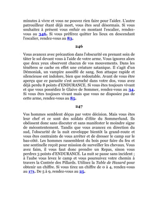 minutes à vivre et vous ne pouvez rien faire pour l'aider. L'autre
patrouilleur étant déjà mort, vous êtes seul désormais. Si vous
souhaitez à présent vous enfuir en montant l'escalier, rendez-
vous au 346. Si vous préférez quitter les lieux en descendant
l'escalier, rendez-vous au 83.
246
Vous avancez avec précaution dans l'obscurité en prenant soin de
tâter le sol devant vous à l'aide de votre arme. Vous ignorez alors
que deux yeux observent chacun de vos mouvements. Dans les
ténèbres se cache en effet une créature satanique. Il s'agit d'un
Démoniak, un vampire assoiffé de sang. Son attaque rapide et
silencieuse est indolore, bien que redoutable. Avant de vous être
aperçu que ce parasite s'est accroché dans votre dos, vous avez
déjà perdu 8 points d'ENDURANCE. Si vous êtes toujours vivant
et que vous possédiez le Glaive de Sommer, rendez-vous au 34.
Si vous êtes toujours vivant mais que vous ne disposiez pas de
cette arme, rendez-vous au 85.
247
Vos hommes semblent déçus par votre décision. Mais vous êtes
leur chef et ce sont des soldats d'élite du Sommerlund. Ils
obéissent donc sans discuter et sans manifester le moindre signe
de mécontentement. Tandis que vous avancez en direction du
sud, l'obscurité de la nuit enveloppe bientôt la grand-route et
vous êtes contraints de vous arrêter et de dresser le camp sur le
bas-côté. Les hommes rassemblent du bois pour faire du feu et
une sentinelle reçoit pour mission de surveiller les chevaux. Vous
avez faim, il vous faut donc prendre un Repas, sinon vous
perdrez 3 points d'ENDURANCE. La nuit se passe sans incident ;
à l'aube vous levez le camp et vous poursuivez votre chemin à
travers la Contrée des Pillards. Utilisez la Table de Hasard pour
obtenir un chiffre. Si vous tirez un chiffre de 0 à 4, rendez-vous
au 171. De 5 à 9, rendez-vous au 25.
 