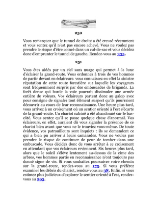 250
Vous remarquez que le tunnel de droite a été creusé récemment
et vous sentez qu'il n'est pas encore achevé. Vous ne voulez pas
prendre le risque d'être coincé dans un cul-de-sac et vous décidez
donc d'emprunter le tunnel de gauche. Rendez-vous au 335.
251
Vous êtes aidés par un ciel sans nuage qui permet à la lune
d'éclairer la grand-route. Vous ordonnez à trois de vos hommes
de partir devant en éclaireurs: vous connaissez en effet la sinistre
réputation de cette route forestière sur laquelle les voyageurs
sont fréquemment surpris par des embuscades de brigands. La
forêt dense qui borde la voie pourrait dissimuler une armée
entière de voleurs. Vos éclaireurs partent donc au galop avec
pour consigne de signaler tout élément suspect qu'ils pourraient
découvrir au cours de leur reconnaissance. Une heure plus tard,
vous arrivez à un croisement où un sentier orienté à l'est s'écarte
de la grand-route. Un chariot calciné a été abandonné sur le bas-
côté. Vous sentez qu'il se passe quelque chose d'anormal. Vos
éclaireurs, en effet, auraient dû vous signaler la présence de ce
chariot bien avant que vous ne le trouviez vous-même. De toute
évidence, vos patrouilleurs sont inquiets : ils se demandent ce
qui a bien pu arriver à leurs camarades. Vous ne voulez pas
prendre le risque de continuer de peur de tomber dans une
embuscade. Vous décidez donc de vous arrêter à ce croisement
en attendant que vos éclaireurs reviennent. Six heures plus tard,
alors que le soleil s'élève lentement au-dessus de la cime des
arbres, vos hommes partis en reconnaissance n'ont toujours pas
donné signe de vie. Si vous souhaitez poursuivre votre chemin
sur la grand-route, rendez-vous au 175. Si vous préférez
examiner les débris du chariot, rendez-vous au 38. Enfin, si vous
estimez plus judicieux d'explorer le sentier orienté à l'est, rendez-
vous au 293.
 