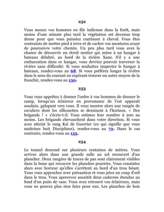 252
Vous menez vos hommes en file indienne dans la forêt, mais
moins d'une minute plus tard la végétation est devenue trop
dense pour que vous puissiez continuer à cheval. Vous êtes
contraints de mettre pied à terre et de cacher vos montures avant
de poursuivre votre chemin. Un peu plus tard vous avez la
chance de découvrir un étroit sentier qui mène à un hangar à
bateaux délabré, au bord de la rivière Xane. S'il y a une
embarcation dans ce hangar, vous devriez pouvoir traverser la
rivière sans difficulté. Si vous souhaitez inspecter le hangar à
bateaux, rendez-vous au 68. Si vous préférez longer la rivière
dans le sens du courant en espérant trouver un autre moyen de la
franchir, rendez-vous au 130.
253
Vous vous apprêtez à donner l'ordre à vos hommes de dresser le
camp, lorsqu'un éclaireur en provenance de l'est apparaît
soudain, galopant vers vous. Il vous montre alors une rangée de
cavaliers dont les silhouettes se dessinent à l'horizon. « Des
brigands ! » s'écrie-t-il. Vous estimez leur nombre à 200 au
moins. Les brigands chevauchent dans votre direction. Si vous
avez atteint le rang Kaï de Guerrier (ce qui signifie que vous
maîtrisez huit Disciplines), rendez-vous au 72. Dans le cas
contraire, rendez-vous au 135.
254
Le tunnel descend sur plusieurs centaines de mètres. Vous
arrivez alors dans une grande salle au sol recouvert d'un
plancher. Deux rangées de traces de pas sont clairement visibles
dans la boue qui recouvre les planches pourries. Vous constatez
alors avec horreur qu'elles s'arrêtent au bord d'un trou béant.
Vous vous approchez avec précaution et vous jetez un coup d'œil
dans le trou. Vous apercevez aussitôt deux cadavres étendus au
fond d'un puits de vase. Vous avez retrouvé vos éclaireurs, mais
vous ne pouvez plus rien faire pour eux. Les planches de bois
 