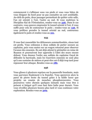 commencent à s'affaisser sous vos pieds et vous vous hâtez de
vous éloigner du bord pour ne pas connaître un sort semblable.
Au-delà du puits, deux passages permettent de quitter cette salle,
l'un est orienté à l'est, l'autre au sud. Si vous maîtrisez la
Discipline Kaï de l'Orientation, rendez-vous au 326. Dans le cas
contraire, vous pouvez emprunter le tunnel orienté à l'est, il vous
suffit pour cela de contourner le puits ; rendez-vous au 156. Si
vous préférez prendre le tunnel orienté au sud, contournez
également le puits et rendez-vous au 101.
255
Il vous faut rassembler les défenseurs sommerlundais, sinon tout
est perdu. Vous ordonnez à deux soldats de porter secours au
capitaine, puis vous sautez sur un wagon retourné pour observer
l'avance des ennemis. Ils ont déjà atteint le périmètre en ruine de
Ruanon et poursuivent leur approche à l'abri des murs encore
debout. Vous donnez l'ordre aux soldats du capitaine Gayal de
défendre la barricade, mais les Guerriers ennemis ne sont plus
qu'à une centaine de mètres et peut-être est-il déjà trop tard pour
repousser leur attaque. Rendez-vous au 186.
256
Vous glissez à plusieurs reprises sur la passerelle branlante, mais
vous parvenez finalement à la franchir. Vous apercevez alors la
paroi de pierre brute du tunnel grâce à la faible lueur que
projette un essaim de mouches phosphorescentes. Vous
poursuivez votre chemin quelques instants mais vous êtes à
présent si fatigué qu'il vous faut faire halte pour dormir. Vous
vous réveillez plusieurs heures plus tard et vous continuez votre
exploration. Rendez-vous au 309.
 