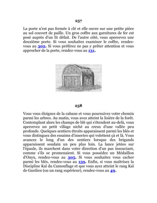 257
La porte n'est pas fermée à clé et elle ouvre sur une petite pièce
au sol couvert de paille. Un gros coffre aux garnitures de fer est
posé auprès d'un lit défait. De l'autre côté, vous apercevez une
deuxième porte. Si vous souhaitez examiner le coffre, rendez-
vous au 302. Si vous préférez ne pas y prêter attention et vous
approcher de la porte, rendez-vous au 131.
258
Vous vous éloignez de la cabane et vous poursuivez votre chemin
parmi les arbres. Au matin, vous avez atteint la lisière de la forêt.
Contemplant alors les champs de blé qui s'étendent au-delà, vous
apercevez un petit village niché au creux d'une vallée peu
profonde. Quelques sentiers étroits apparaissent parmi les blés et
vous distinguez des essaims d'insectes qui volettent çà et là. Vous
avancez le long d'un des sentiers lorsque des brigands
apparaissent soudain un peu plus loin. La lance jetées sur
l'épaule, ils marchent dans votre direction d'un pas insouciant,
comme s'ils se promenaient. Si vous possédez un Médaillon
d'Onyx, rendez-vous au 305. Si vous souhaitez vous cacher
parmi les blés, rendez-vous au 159. Enfin, si vous maîtrisez la
Discipline Kaï du Camouflage et que vous ayez atteint le rang Kaï
de Gardien (ou un rang supérieur), rendez-vous au 49.
 