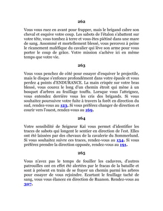 262
Vous vous ruez en avant pour frapper, mais le brigand cabre son
cheval et esquive votre coup. Les sabots de l'étalon s'abattent sur
votre tête, vous tombez à terre et vous êtes piétiné dans une mare
de sang. Assommé et mortellement blessé, vous percevez à peine
le ricanement maléfique du cavalier qui lève son arme pour vous
porter le coup de grâce. Votre mission s'achève ici en même
temps que votre vie.
263
Vous vous penchez de côté pour essayer d'esquiver le projectile,
mais le disque s'enfonce profondément dans votre épaule et vous
perdez 4 points d'ENDURANCE. La main crispée sur votre bras
blessé, vous courez le long d'un chemin étroit qui mène à un
bosquet d'arbres au feuillage touffu. Lorsque vous l'atteignez,
vous entendez derrière vous les cris des brigands. Si vous
souhaitez poursuivre votre fuite à travers la forêt en direction du
sud, rendez-vous au 123. Si vous préférez changer de direction et
courir vers l'ouest, rendez-vous au 169.
264
Votre sensibilité de Seigneur Kaï vous permet d'identifier les
traces de sabots qui longent le sentier en direction de l'est. Elles
ont été laissées par des chevaux de la cavalerie du Sommerlund.
Si vous souhaitez suivre ces traces, rendez-vous au 134. Si vous
préférez prendre la direction opposée, rendez-vous au 191.
265
Vous n'avez pas le temps de fouiller les cadavres, d'autres
patrouilles ont en effet été alertées par le fracas de la bataille et
sont à présent en train de se frayer un chemin parmi les arbres
pour essayer de vous rejoindre. Ecartant le feuillage taché de
sang, vous vous élancez en direction de Ruanon. Rendez-vous au
307.
 