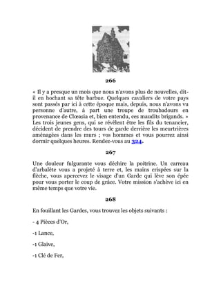 266
« Il y a presque un mois que nous n'avons plus de nouvelles, dit-
il en hochant sa tête barbue. Quelques cavaliers de votre pays
sont passés par ici à cette époque mais, depuis, nous n'avons vu
personne d'autre, à part une troupe de troubadours en
provenance de Clœasia et, bien entendu, ces maudits brigands. »
Les trois jeunes gens, qui se révèlent être les fils du tenancier,
décident de prendre des tours de garde derrière les meurtrières
aménagées dans les murs ; vos hommes et vous pourrez ainsi
dormir quelques heures. Rendez-vous au 324.
267
Une douleur fulgurante vous déchire la poitrine. Un carreau
d'arbalète vous a projeté à terre et, les mains crispées sur la
flèche, vous apercevez le visage d'un Garde qui lève son épée
pour vous porter le coup de grâce. Votre mission s'achève ici en
même temps que votre vie.
268
En fouillant les Gardes, vous trouvez les objets suivants :
- 4 Pièces d'Or,
-1 Lance,
-1 Glaive,
-1 Clé de Fer,
 