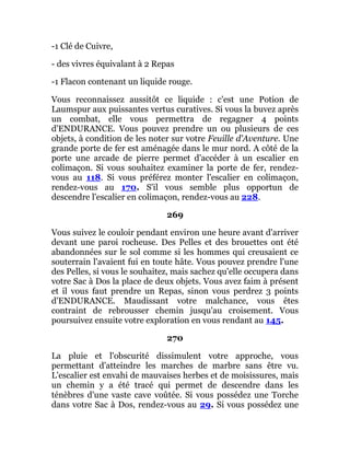 -1 Clé de Cuivre,
- des vivres équivalant à 2 Repas
-1 Flacon contenant un liquide rouge.
Vous reconnaissez aussitôt ce liquide : c'est une Potion de
Laumspur aux puissantes vertus curatives. Si vous la buvez après
un combat, elle vous permettra de regagner 4 points
d'ENDURANCE. Vous pouvez prendre un ou plusieurs de ces
objets, à condition de les noter sur votre Feuille d'Aventure. Une
grande porte de fer est aménagée dans le mur nord. A côté de la
porte une arcade de pierre permet d'accéder à un escalier en
colimaçon. Si vous souhaitez examiner la porte de fer, rendez-
vous au 118. Si vous préférez monter l'escalier en colimaçon,
rendez-vous au 170. S'il vous semble plus opportun de
descendre l'escalier en colimaçon, rendez-vous au 228.
269
Vous suivez le couloir pendant environ une heure avant d'arriver
devant une paroi rocheuse. Des Pelles et des brouettes ont été
abandonnées sur le sol comme si les hommes qui creusaient ce
souterrain l'avaient fui en toute hâte. Vous pouvez prendre l'une
des Pelles, si vous le souhaitez, mais sachez qu'elle occupera dans
votre Sac à Dos la place de deux objets. Vous avez faim à présent
et il vous faut prendre un Repas, sinon vous perdrez 3 points
d'ENDURANCE. Maudissant votre malchance, vous êtes
contraint de rebrousser chemin jusqu'au croisement. Vous
poursuivez ensuite votre exploration en vous rendant au 145.
270
La pluie et l'obscurité dissimulent votre approche, vous
permettant d'atteindre les marches de marbre sans être vu.
L'escalier est envahi de mauvaises herbes et de moisissures, mais
un chemin y a été tracé qui permet de descendre dans les
ténèbres d'une vaste cave voûtée. Si vous possédez une Torche
dans votre Sac à Dos, rendez-vous au 29. Si vous possédez une
 