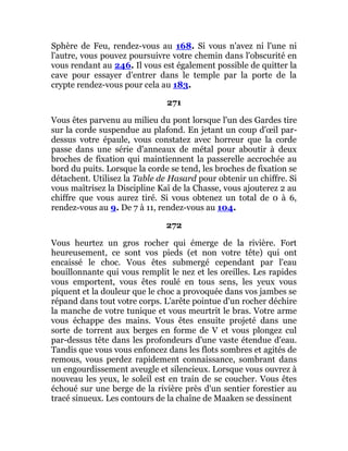 Sphère de Feu, rendez-vous au 168. Si vous n'avez ni l'une ni
l'autre, vous pouvez poursuivre votre chemin dans l'obscurité en
vous rendant au 246. Il vous est également possible de quitter la
cave pour essayer d'entrer dans le temple par la porte de la
crypte rendez-vous pour cela au 183.
271
Vous êtes parvenu au milieu du pont lorsque l'un des Gardes tire
sur la corde suspendue au plafond. En jetant un coup d'œil par-
dessus votre épaule, vous constatez avec horreur que la corde
passe dans une série d'anneaux de métal pour aboutir à deux
broches de fixation qui maintiennent la passerelle accrochée au
bord du puits. Lorsque la corde se tend, les broches de fixation se
détachent. Utilisez la Table de Hasard pour obtenir un chiffre. Si
vous maîtrisez la Discipline Kaï de la Chasse, vous ajouterez 2 au
chiffre que vous aurez tiré. Si vous obtenez un total de 0 à 6,
rendez-vous au 9. De 7 à 11, rendez-vous au 104.
272
Vous heurtez un gros rocher qui émerge de la rivière. Fort
heureusement, ce sont vos pieds (et non votre tête) qui ont
encaissé le choc. Vous êtes submergé cependant par l'eau
bouillonnante qui vous remplit le nez et les oreilles. Les rapides
vous emportent, vous êtes roulé en tous sens, les yeux vous
piquent et la douleur que le choc a provoquée dans vos jambes se
répand dans tout votre corps. L'arête pointue d'un rocher déchire
la manche de votre tunique et vous meurtrit le bras. Votre arme
vous échappe des mains. Vous êtes ensuite projeté dans une
sorte de torrent aux berges en forme de V et vous plongez cul
par-dessus tête dans les profondeurs d'une vaste étendue d'eau.
Tandis que vous vous enfoncez dans les flots sombres et agités de
remous, vous perdez rapidement connaissance, sombrant dans
un engourdissement aveugle et silencieux. Lorsque vous ouvrez à
nouveau les yeux, le soleil est en train de se coucher. Vous êtes
échoué sur une berge de la rivière près d'un sentier forestier au
tracé sinueux. Les contours de la chaîne de Maaken se dessinent
 