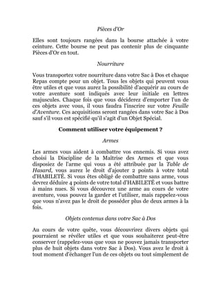 Pièces d'Or
Elles sont toujours rangées dans la bourse attachée à votre
ceinture. Cette bourse ne peut pas contenir plus de cinquante
Pièces d'Or en tout.
Nourriture
Vous transportez votre nourriture dans votre Sac à Dos et chaque
Repas compte pour un objet. Tous les objets qui peuvent vous
être utiles et que vous aurez la possibilité d'acquérir au cours de
votre aventure sont indiqués avec leur initiale en lettres
majuscules. Chaque fois que vous déciderez d'emporter l'un de
ces objets avec vous, il vous faudra l'inscrire sur votre Feuille
d'Aventure. Ces acquisitions seront rangées dans votre Sac à Dos
sauf s'il vous est spécifié qu'il s'agit d'un Objet Spécial.
Comment utiliser votre équipement ?
Armes
Les armes vous aident à combattre vos ennemis. Si vous avez
choisi la Discipline de la Maîtrise des Armes et que vous
disposiez de l'arme qui vous a été attribuée par la Table de
Hasard, vous aurez le droit d'ajouter 2 points à votre total
d'HABILETÉ. Si vous êtes obligé de combattre sans arme, vous
devrez déduire 4 points de votre total d'HABILETÉ et vous battre
à mains nues. Si vous découvrez une arme au cours de votre
aventure, vous pouvez la garder et l'utiliser, mais rappelez-vous
que vous n'avez pas le droit de posséder plus de deux armes à la
fois.
Objets contenus dans votre Sac à Dos
Au cours de votre quête, vous découvrirez divers objets qui
pourraient se révéler utiles et que vous souhaiterez peut-être
conserver (rappelez-vous que vous ne pouvez jamais transporter
plus de huit objets dans votre Sac à Dos). Vous avez le droit à
tout moment d'échanger l'un de ces objets ou tout simplement de
 