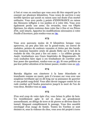 à l'est et vous en concluez que vous avez dû être emporté par le
courant sur plusieurs kilomètres. Vous venez de survivre à une
terrible épreuve qui aurait eu raison sans nul doute d'un mortel
ordinaire. Vous avez perdu 5 points d'ENDURANCE en raison
des blessures infligées à vos jambes et à votre tête. Vous avez
également perdu une arme. En revanche, tous vos Objets
Spéciaux, les objets contenus dans votre Sac à Dos et vos Pièces
d'Or, sont intacts. Apportez les modifications nécessaires à votre
Feuille d'Aventure, puis rendez-vous au 79.
273
Vous avez parcouru moins de 8 kilomètres lorsque vous
apercevez, un peu plus loin sur la grand-route, un convoi de
roulottes, peintes de couleurs voyantes et tirées par des bœufs.
Une immense bannière ornée de glands flotte sur le toit de la
roulotte de tête. On peut y lire ces mots : « Le célèbre groupe
Asajir, troubadours aux Cours Impériales de Magnamund». Si
vous souhaitez faire signe à ces troubadours de s'arrêter pour
leur poser des questions, rendez-vous au 37. Si vous préférez ne
pas leur prêter attention et les laisser passer, rendez-vous au 126.
274
Barraka dégaine son cimeterre à la lame étincelante et
tranchante comme un rasoir, puis il s'avance sur vous avec une
souplesse terrifiante qui en dit long sur sa puissance de guerrier
et son parfait sang-froid. Vous allez devoir engager contre lui un
rude combat qu'il faudra poursuivre jusqu'à la mort de l'un de
vous deux. Rendez-vous au 122.
275
D'un seul coup de votre épée d'or, vous brisez le pilier de bois.
Un tremblement agite le sol et, dans un grondement
assourdissant, un déluge de terre et de pierres se déverse dans le
tunnel, bloquant complètement le passage. Vous êtes aussitôt
enveloppé d'un nuage de fumée. Toutes les Torches se sont
éteintes et, sous la violence du choc, vous avez été projeté à terre
 