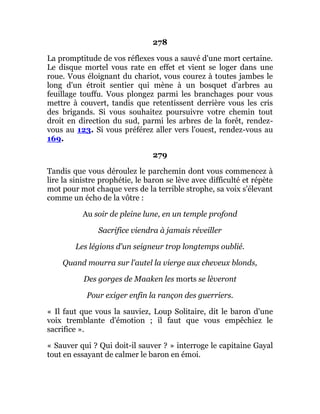 278
La promptitude de vos réflexes vous a sauvé d'une mort certaine.
Le disque mortel vous rate en effet et vient se loger dans une
roue. Vous éloignant du chariot, vous courez à toutes jambes le
long d'un étroit sentier qui mène à un bosquet d'arbres au
feuillage touffu. Vous plongez parmi les branchages pour vous
mettre à couvert, tandis que retentissent derrière vous les cris
des brigands. Si vous souhaitez poursuivre votre chemin tout
droit en direction du sud, parmi les arbres de la forêt, rendez-
vous au 123. Si vous préférez aller vers l'ouest, rendez-vous au
169.
279
Tandis que vous déroulez le parchemin dont vous commencez à
lire la sinistre prophétie, le baron se lève avec difficulté et répète
mot pour mot chaque vers de la terrible strophe, sa voix s'élevant
comme un écho de la vôtre :
Au soir de pleine lune, en un temple profond
Sacrifice viendra à jamais réveiller
Les légions d'un seigneur trop longtemps oublié.
Quand mourra sur l'autel la vierge aux cheveux blonds,
Des gorges de Maaken les morts se lèveront
Pour exiger enfin la rançon des guerriers.
« Il faut que vous la sauviez, Loup Solitaire, dit le baron d'une
voix tremblante d'émotion ; il faut que vous empêchiez le
sacrifice ».
« Sauver qui ? Qui doit-il sauver ? » interroge le capitaine Gayal
tout en essayant de calmer le baron en émoi.
 
