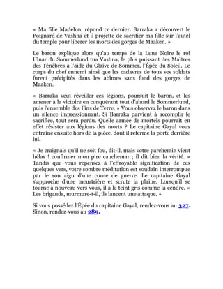 « Ma fille Madelon, répond ce dernier. Barraka a découvert le
Poignard de Vashna et il projette de sacrifier ma fille sur l'autel
du temple pour libérer les morts des gorges de Maaken. »
Le baron explique alors qu'au temps de la Lune Noire le roi
Ulnar du Sommerlund tua Vashna, le plus puissant des Maîtres
des Ténèbres à l'aide du Glaive de Sommer, l'Épée du Soleil. Le
corps du chef ennemi ainsi que les cadavres de tous ses soldats
furent précipités dans les abîmes sans fond des gorges de
Maaken.
« Barraka veut réveiller ces légions, poursuit le baron, et les
amener à la victoire en conquérant tout d'abord le Sommerlund,
puis l'ensemble des Fins de Terre. » Vous observez le baron dans
un silence impressionnant. Si Barraka parvient à accomplir le
sacrifice, tout sera perdu. Quelle armée de mortels pourrait en
effet résister aux légions des morts ? Le capitaine Gayal vous
entraîne ensuite hors de la pièce, dont il referme la porte derrière
lui.
« Je craignais qu'il ne soit fou, dit-il, mais votre parchemin vient
hélas ! confirmer mon pire cauchemar ; il dit bien la vérité. »
Tandis que vous repensez à l'effroyable signification de ces
quelques vers, votre sombre méditation est soudain interrompue
par le son aigu d'une corne de guerre. Le capitaine Gayal
s'approche d'une meurtrière et scrute la plaine. Lorsqu'il se
tourne à nouveau vers vous, il a le teint gris comme la cendre. «
Les brigands, murmure-t-il, ils lancent une attaque. »
Si vous possédez l'Épée du capitaine Gayal, rendez-vous au 327.
Sinon, rendez-vous au 289.
 