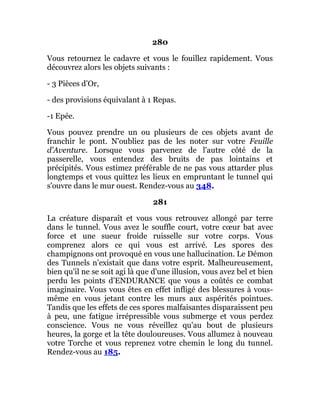 280
Vous retournez le cadavre et vous le fouillez rapidement. Vous
découvrez alors les objets suivants :
- 3 Pièces d'Or,
- des provisions équivalant à 1 Repas.
-1 Epée.
Vous pouvez prendre un ou plusieurs de ces objets avant de
franchir le pont. N'oubliez pas de les noter sur votre Feuille
d'Aventure. Lorsque vous parvenez de l'autre côté de la
passerelle, vous entendez des bruits de pas lointains et
précipités. Vous estimez préférable de ne pas vous attarder plus
longtemps et vous quittez les lieux en empruntant le tunnel qui
s'ouvre dans le mur ouest. Rendez-vous au 348.
281
La créature disparaît et vous vous retrouvez allongé par terre
dans le tunnel. Vous avez le souffle court, votre cœur bat avec
force et une sueur froide ruisselle sur votre corps. Vous
comprenez alors ce qui vous est arrivé. Les spores des
champignons ont provoqué en vous une hallucination. Le Démon
des Tunnels n'existait que dans votre esprit. Malheureusement,
bien qu'il ne se soit agi là que d'une illusion, vous avez bel et bien
perdu les points d'ENDURANCE que vous a coûtés ce combat
imaginaire. Vous vous êtes en effet infligé des blessures à vous-
même en vous jetant contre les murs aux aspérités pointues.
Tandis que les effets de ces spores malfaisantes disparaissent peu
à peu, une fatigue irrépressible vous submerge et vous perdez
conscience. Vous ne vous réveillez qu'au bout de plusieurs
heures, la gorge et la tête douloureuses. Vous allumez à nouveau
votre Torche et vous reprenez votre chemin le long du tunnel.
Rendez-vous au 185.
 