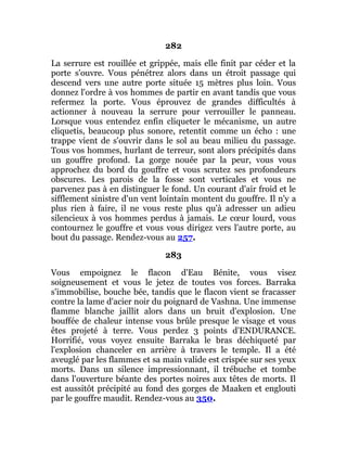 282
La serrure est rouillée et grippée, mais elle finit par céder et la
porte s'ouvre. Vous pénétrez alors dans un étroit passage qui
descend vers une autre porte située 15 mètres plus loin. Vous
donnez l'ordre à vos hommes de partir en avant tandis que vous
refermez la porte. Vous éprouvez de grandes difficultés à
actionner à nouveau la serrure pour verrouiller le panneau.
Lorsque vous entendez enfin cliqueter le mécanisme, un autre
cliquetis, beaucoup plus sonore, retentit comme un écho : une
trappe vient de s'ouvrir dans le sol au beau milieu du passage.
Tous vos hommes, hurlant de terreur, sont alors précipités dans
un gouffre profond. La gorge nouée par la peur, vous vous
approchez du bord du gouffre et vous scrutez ses profondeurs
obscures. Les parois de la fosse sont verticales et vous ne
parvenez pas à en distinguer le fond. Un courant d'air froid et le
sifflement sinistre d'un vent lointain montent du gouffre. Il n'y a
plus rien à faire, il ne vous reste plus qu'à adresser un adieu
silencieux à vos hommes perdus à jamais. Le cœur lourd, vous
contournez le gouffre et vous vous dirigez vers l'autre porte, au
bout du passage. Rendez-vous au 257.
283
Vous empoignez le flacon d'Eau Bénite, vous visez
soigneusement et vous le jetez de toutes vos forces. Barraka
s'immobilise, bouche bée, tandis que le flacon vient se fracasser
contre la lame d'acier noir du poignard de Vashna. Une immense
flamme blanche jaillit alors dans un bruit d'explosion. Une
bouffée de chaleur intense vous brûle presque le visage et vous
êtes projeté à terre. Vous perdez 3 points d'ENDURANCE.
Horrifié, vous voyez ensuite Barraka le bras déchiqueté par
l'explosion chanceler en arrière à travers le temple. Il a été
aveuglé par les flammes et sa main valide est crispée sur ses yeux
morts. Dans un silence impressionnant, il trébuche et tombe
dans l'ouverture béante des portes noires aux têtes de morts. Il
est aussitôt précipité au fond des gorges de Maaken et englouti
par le gouffre maudit. Rendez-vous au 350.
 