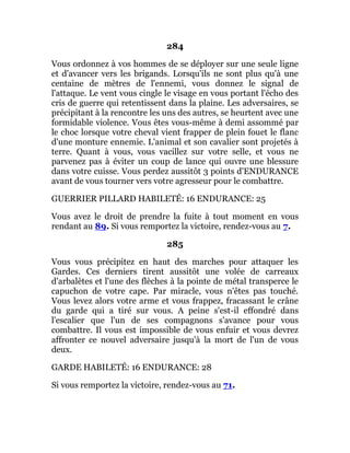 284
Vous ordonnez à vos hommes de se déployer sur une seule ligne
et d'avancer vers les brigands. Lorsqu'ils ne sont plus qu'à une
centaine de mètres de l'ennemi, vous donnez le signal de
l'attaque. Le vent vous cingle le visage en vous portant l'écho des
cris de guerre qui retentissent dans la plaine. Les adversaires, se
précipitant à la rencontre les uns des autres, se heurtent avec une
formidable violence. Vous êtes vous-même à demi assommé par
le choc lorsque votre cheval vient frapper de plein fouet le flanc
d'une monture ennemie. L'animal et son cavalier sont projetés à
terre. Quant à vous, vous vacillez sur votre selle, et vous ne
parvenez pas à éviter un coup de lance qui ouvre une blessure
dans votre cuisse. Vous perdez aussitôt 3 points d'ENDURANCE
avant de vous tourner vers votre agresseur pour le combattre.
GUERRIER PILLARD HABILETÉ: 16 ENDURANCE: 25
Vous avez le droit de prendre la fuite à tout moment en vous
rendant au 89. Si vous remportez la victoire, rendez-vous au 7.
285
Vous vous précipitez en haut des marches pour attaquer les
Gardes. Ces derniers tirent aussitôt une volée de carreaux
d'arbalètes et l'une des flèches à la pointe de métal transperce le
capuchon de votre cape. Par miracle, vous n'êtes pas touché.
Vous levez alors votre arme et vous frappez, fracassant le crâne
du garde qui a tiré sur vous. A peine s'est-il effondré dans
l'escalier que l'un de ses compagnons s'avance pour vous
combattre. Il vous est impossible de vous enfuir et vous devrez
affronter ce nouvel adversaire jusqu'à la mort de l'un de vous
deux.
GARDE HABILETÉ: 16 ENDURANCE: 28
Si vous remportez la victoire, rendez-vous au 71.
 