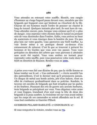 286
Vous attendez en retenant votre souffle. Bientôt, une rangée
d'hommes au visage hagard passe devant vous, encadrés par des
brigands qui frappent ceux qui hésitent ou s'écartent de la file.
Chacun de ces hommes reçoit l'ordre de pousser un chariot le
long du tunnel. Quelques instants plus tard, ils sont hors de vue.
Vous attendez encore, puis, lorsque vous estimez qu'il n'y a plus
de danger, vous reprenez votre chemin dans le tunnel en prenant
soin de vous dissimuler dans l'ombre. Enfin, vous arrivez au bout
du souterrain et vous émergez dans la lumière du jour. Un peu
plus loin sur votre gauche, vous apercevez une forêt touffue. La
voie ferrée mène à un portique dressé au-dessus d'un
entassement de minerai. C'est là que se trouvent à présent les
hommes et les Gardes que vous avez vus passer. Vous vous
précipitez en direction des arbres que vous parvenez à atteindre
sans avoir été repéré. Vous vous arrêtez un instant pour
reprendre votre souffle, puis vous poursuivez votre route dans la
forêt en direction de Ruanon. Rendez-vous au 200.
287
A peine avez-vous fait une dizaine de pas, que la vieille femme se
laisse tomber sur le sol. « Une embuscade ! » s'écrie aussitôt l'un
des patrouilleurs. C'est le dernier mot qu'il prononcera jamais.
Un disque de métal aux bords acérés, jeté d'un balcon, vient en
effet de s'enfoncer profondément dans sa poitrine. Soudain, la
taverne est envahie de brigands qui font irruption par les portes
et les fenêtres. Poussant des cris de guerre aux accents barbares,
trois brigands se précipitent sur vous. Vous dégainez votre arme
et vous frappez, tranchant d'un seul coup la tête de deux des
brigands à la peau sombre. Le troisième est sur vous avant même
que les corps de ses camarades se soient effondrés sur le sol. Il
vous faut combattre ce Guerrier Pillard.
GUERRIER PILLARD HABILETÉ: 17 ENDURANCE: 27
Si vous remportez la victoire, rendez-vous au 75.
 