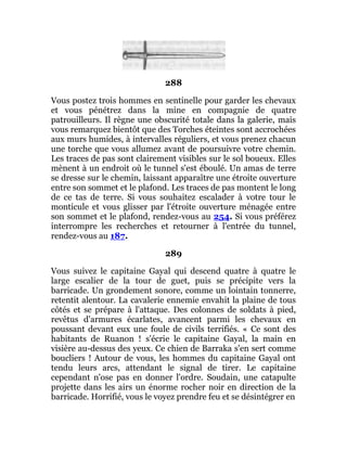 288
Vous postez trois hommes en sentinelle pour garder les chevaux
et vous pénétrez dans la mine en compagnie de quatre
patrouilleurs. Il règne une obscurité totale dans la galerie, mais
vous remarquez bientôt que des Torches éteintes sont accrochées
aux murs humides, à intervalles réguliers, et vous prenez chacun
une torche que vous allumez avant de poursuivre votre chemin.
Les traces de pas sont clairement visibles sur le sol boueux. Elles
mènent à un endroit où le tunnel s'est éboulé. Un amas de terre
se dresse sur le chemin, laissant apparaître une étroite ouverture
entre son sommet et le plafond. Les traces de pas montent le long
de ce tas de terre. Si vous souhaitez escalader à votre tour le
monticule et vous glisser par l'étroite ouverture ménagée entre
son sommet et le plafond, rendez-vous au 254. Si vous préférez
interrompre les recherches et retourner à l'entrée du tunnel,
rendez-vous au 187.
289
Vous suivez le capitaine Gayal qui descend quatre à quatre le
large escalier de la tour de guet, puis se précipite vers la
barricade. Un grondement sonore, comme un lointain tonnerre,
retentit alentour. La cavalerie ennemie envahit la plaine de tous
côtés et se prépare à l'attaque. Des colonnes de soldats à pied,
revêtus d'armures écarlates, avancent parmi les chevaux en
poussant devant eux une foule de civils terrifiés. « Ce sont des
habitants de Ruanon ! s'écrie le capitaine Gayal, la main en
visière au-dessus des yeux. Ce chien de Barraka s'en sert comme
boucliers ! Autour de vous, les hommes du capitaine Gayal ont
tendu leurs arcs, attendant le signal de tirer. Le capitaine
cependant n'ose pas en donner l'ordre. Soudain, une catapulte
projette dans les airs un énorme rocher noir en direction de la
barricade. Horrifié, vous le voyez prendre feu et se désintégrer en
 