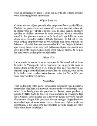vous en débarrasser, mais il vous est interdit de le faire lorsque
vous êtes engagé dans un combat.
Objets Spéciaux
Chacun de ces objets possède des propriétés bien particulières.
Parfois, ces propriétés vous seront décrites au moment même de
la découverte de l'objet; d'autres fois, il vous faudra attendre
qu'elles se révèlent au cours de votre aventure. Si vous avez déjà
mené à bien plusieurs aventures de la série Loup Solitaire, vous
devez déjà posséder certains Objets Spéciaux. Si tel est le cas,
vous pouvez emporter ceux de votre choix avec vous, ou bien les
laisser en sécurité dans votre monastère Kaï. Les Objets Spéciaux
que vous y laisserez ne pourront évidemment pas vous servir lors
de la présente mission, mais vous serez sûr, au moins, de ne pas
les perdre tout au long de vos péripéties.
Pièces d'Or
La monnaie en cours dans le royaume du Sommerlund et dans
l'empire de Vassagonie est la Couronne qui se présente sous la
forme d'une petite Pièce d'Or. Chaque fois que vous tuerez un
ennemi et que vous déciderez de fouiller son cadavre, vous aurez
le droit de conserver dans votre bourse toutes les Pièces d'Or que
vous pourriez trouver sur lui.
Nourriture
Tout au long de votre quête, vous aurez besoin de vous nourrir à
intervalles réguliers. S'il ne vous reste plus de vivres lorsque vous
serez dans l'obligation de prendre un Repas, vous perdrez 3
points d'ENDURANCE. Mais si vous maîtrisez la Discipline Kaï
de la Chasse, vous n'aurez pas à rayer un Repas de votre Feuille
d'Aventure chaque fois que vous devrez manger. Rappelez-vous
cependant que si vous vous trouvez dans une région aride ou
désertique, il ne vous sera pas possible de faire usage de cette
Discipline, faute de gibier.)
 