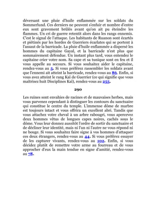 déversant une pluie d'huile enflammée sur les soldats du
Sommerlund. Ces derniers ne peuvent s'enfuir et nombre d'entre
eux sont gravement brûlés avant qu'on ait pu éteindre les
flammes. Un cri de guerre retentit alors dans les rangs ennemis.
C'est le signal de l'attaque. Les habitants de Ruanon sont écartés
et piétinés par les hordes de Guerriers écarlates qui se portent à
l'assaut de la barricade. La pluie d'huile enflammée a dispersé les
hommes du capitaine Gayal, et la barricade n'est plus que
sommairement défendue. Un instant plus tard, vous entendez le
capitaine crier votre nom. Sa cape et sa tunique sont en feu et il
vous appelle au secours. Si vous souhaitez aider le capitaine,
rendez-vous au 5. Si vous préférez rassembler les soldats avant
que l'ennemi ait atteint la barricade, rendez-vous au 86. Enfin, si
vous avez atteint le rang Kaï de Guerrier (ce qui signifie que vous
maîtrisez huit Disciplines Kaï), rendez-vous au 255.
290
Les ruines sont envahies de racines et de mauvaises herbes, mais
vous parvenez cependant à distinguer les contours du sanctuaire
qui constitue le centre du temple. L'immense dôme de marbre
est toujours intact et vous offrira un excellent abri. Tandis que
vous attachez votre cheval à un arbre rabougri, vous apercevez
deux hommes vêtus de longues capes noires, cachés sous le
dôme. Vous leur donnez aussitôt l'ordre de sortir du sanctuaire et
de décliner leur identité, mais ni l'un ni l'autre ne vous répond ni
ne bouge. Si vous souhaitez faire signe à vos hommes d'attaquer
ces deux étrangers, rendez-vous au 44. Si vous préférez essayer
de les capturer vivants, rendez-vous au 102. Enfin, si vous
décidez plutôt de remettre votre arme au fourreau et de vous
approcher d'eux la main tendue en signe d'amitié, rendez-vous
au 78.
 