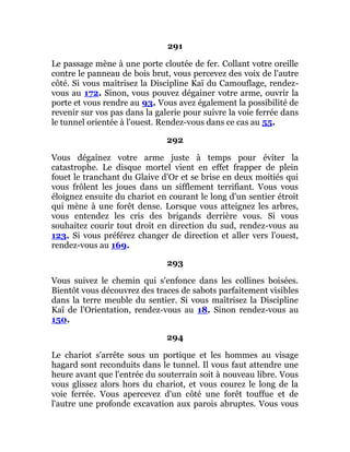 291
Le passage mène à une porte cloutée de fer. Collant votre oreille
contre le panneau de bois brut, vous percevez des voix de l'autre
côté. Si vous maîtrisez la Discipline Kaï du Camouflage, rendez-
vous au 172. Sinon, vous pouvez dégainer votre arme, ouvrir la
porte et vous rendre au 93. Vous avez également la possibilité de
revenir sur vos pas dans la galerie pour suivre la voie ferrée dans
le tunnel orientée à l'ouest. Rendez-vous dans ce cas au 55.
292
Vous dégainez votre arme juste à temps pour éviter la
catastrophe. Le disque mortel vient en effet frapper de plein
fouet le tranchant du Glaive d'Or et se brise en deux moitiés qui
vous frôlent les joues dans un sifflement terrifiant. Vous vous
éloignez ensuite du chariot en courant le long d'un sentier étroit
qui mène à une forêt dense. Lorsque vous atteignez les arbres,
vous entendez les cris des brigands derrière vous. Si vous
souhaitez courir tout droit en direction du sud, rendez-vous au
123. Si vous préférez changer de direction et aller vers l'ouest,
rendez-vous au 169.
293
Vous suivez le chemin qui s'enfonce dans les collines boisées.
Bientôt vous découvrez des traces de sabots parfaitement visibles
dans la terre meuble du sentier. Si vous maîtrisez la Discipline
Kaï de l'Orientation, rendez-vous au 18. Sinon rendez-vous au
150.
294
Le chariot s'arrête sous un portique et les hommes au visage
hagard sont reconduits dans le tunnel. Il vous faut attendre une
heure avant que l'entrée du souterrain soit à nouveau libre. Vous
vous glissez alors hors du chariot, et vous courez le long de la
voie ferrée. Vous apercevez d'un côté une forêt touffue et de
l'autre une profonde excavation aux parois abruptes. Vous vous
 