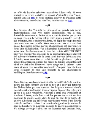 en effet de lourdes arbalètes accrochées à leur selle. Si vous
souhaitez traverser la rivière en amont, c'est-à-dire vers l'ouest,
rendez-vous au 113. Si vous préférez essayer de traverser cette
rivière en aval, c'est-à-dire vers l'est, rendez-vous au 252.
298
Les Démons des Tunnels qui poussent de grands cris en se
recroquevillant sous vos coups disparaissent peu à peu.
Incrédule, vous secouez la tête et vous vous frottez les yeux avant
de vous rendre à l'évidence : il ne reste plus la moindre trace de
ces créatures, pas le moindre cadavre, en dépit des coups mortels
que vous leur avez portés. Vous comprenez alors ce qui s'est
passé. Les spores lâchées par les champignons ont provoqué en
vous une hallucination. Vos adversaires n'existaient que dans
votre tête. Malheureusement, tous les points d'ENDURANCE
que vous avez perdus au cours de ce combat imaginaire doivent
bel et bien être retranchés de votre total. En vous débattant avec
frénésie, vous vous êtes en effet heurté à plusieurs reprises
contre les aspérités pointues des parois du tunnel, vous infligeant
ainsi de véritables blessures. Vous rengainez à présent votre
arme et vous vous remettez en chemin d'un pas chancelant, en
vous éloignant le plus vite possible de ces champignons
maléfiques. Rendez-vous au 185.
299
Vous disposez vos hommes côte à côte devant l'entrée de la mine.
Leurs boucliers forment un mur de bois et d'acier qui détourne
les flèches tirées par vos ennemis. Les brigands sautent bientôt
des arbres et abandonnent leurs arcs pour dégainer leurs longues
épées à la lame recourbée. Plusieurs d'entre eux trébuchent et
tombent à terre, mais leur chef les pousse en avant en leur
donnant de grands coups dans le dos du plat de sa hache de
guerre. L'homme est une brute repoussante vêtue d'une lourde
cotte de mailles en cuivre. Les premiers brigands se jettent sur le
mur de boucliers, en poussant des cris de guerre assourdissants.
Un déluge de coups s'abat sur vos hommes qui tiennent bon,
 