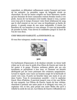 cependant, se défendant vaillamment contre l'ennemi qui tente
de les anéantir. La première vague de brigands recule en
chancelant. Ils ont les mains crispées sur leurs blessures, tandis
qu'une douzaine de leurs camarades restent étendus morts à vos
pieds. Aucun de vos hommes n'est tombé. Quant à vous, à peine
avez-vous pris le temps d'essuyer votre front éclaboussé de sang
que le chef ennemi se rue sur vous en brandissant sa hache de
guerre. A grands coups de son arme redoutable, il écarte les
boucliers de vos hommes et vous attaque. Il vous est impossible
de prendre la fuite. Vous devrez le combattre jusqu'à la mort de
l'un de vous deux.
CHEF BRIGAND HABILETÉ: 19 ENDURANCE: 29
Si vous êtes vainqueur, rendez-vous au 121.
300
Un hurlement d'épouvante et de douleur retentit. Le tireur isolé
s'abat sur le sol, sous le poids d'un Chien de Guerre qui vient de
lui sauter à la gorge. D'autres molosses attirés par ses cris
terrifiants se précipitent à leur tour, et l'homme est bientôt
déchiqueté par les crocs puissants des créatures sanguinaires.
Levant le regard, vous voyez un homme surgir de la barricade et
courir vers vous. Il porte un bouclier dans une main et un arc
dans l'autre. Vous le reconnaissez aussitôt : c'est le capitaine
Gayal. Hors d'haleine, il parvient jusqu'à vous et tire une flèche
de son carquois. Les Chiens de Guerre, lassés de leur victime,
cherchent à présent une autre proie et se dirigent vers vous. Le
capitaine vise et tire, puis prend une autre flèche dès qu'il a
relâché la corde de son arc. Les Chiens de Guerre s'effondrent sur
 