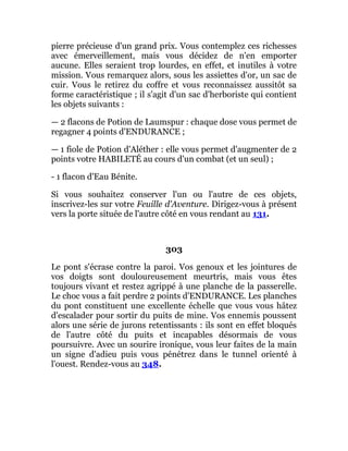 pierre précieuse d'un grand prix. Vous contemplez ces richesses
avec émerveillement, mais vous décidez de n'en emporter
aucune. Elles seraient trop lourdes, en effet, et inutiles à votre
mission. Vous remarquez alors, sous les assiettes d'or, un sac de
cuir. Vous le retirez du coffre et vous reconnaissez aussitôt sa
forme caractéristique ; il s'agit d'un sac d'herboriste qui contient
les objets suivants :
— 2 flacons de Potion de Laumspur : chaque dose vous permet de
regagner 4 points d'ENDURANCE ;
— 1 fiole de Potion d'Aléther : elle vous permet d'augmenter de 2
points votre HABILETÉ au cours d'un combat (et un seul) ;
- 1 flacon d'Eau Bénite.
Si vous souhaitez conserver l'un ou l'autre de ces objets,
inscrivez-les sur votre Feuille d'Aventure. Dirigez-vous à présent
vers la porte située de l'autre côté en vous rendant au 131.
303
Le pont s'écrase contre la paroi. Vos genoux et les jointures de
vos doigts sont douloureusement meurtris, mais vous êtes
toujours vivant et restez agrippé à une planche de la passerelle.
Le choc vous a fait perdre 2 points d'ENDURANCE. Les planches
du pont constituent une excellente échelle que vous vous hâtez
d'escalader pour sortir du puits de mine. Vos ennemis poussent
alors une série de jurons retentissants : ils sont en effet bloqués
de l'autre côté du puits et incapables désormais de vous
poursuivre. Avec un sourire ironique, vous leur faites de la main
un signe d'adieu puis vous pénétrez dans le tunnel orienté à
l'ouest. Rendez-vous au 348.
 