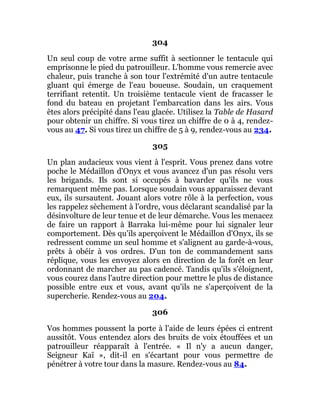 304
Un seul coup de votre arme suffit à sectionner le tentacule qui
emprisonne le pied du patrouilleur. L'homme vous remercie avec
chaleur, puis tranche à son tour l'extrémité d'un autre tentacule
gluant qui émerge de l'eau boueuse. Soudain, un craquement
terrifiant retentit. Un troisième tentacule vient de fracasser le
fond du bateau en projetant l'embarcation dans les airs. Vous
êtes alors précipité dans l'eau glacée. Utilisez la Table de Hasard
pour obtenir un chiffre. Si vous tirez un chiffre de 0 à 4, rendez-
vous au 47. Si vous tirez un chiffre de 5 à 9, rendez-vous au 234.
305
Un plan audacieux vous vient à l'esprit. Vous prenez dans votre
poche le Médaillon d'Onyx et vous avancez d'un pas résolu vers
les brigands. Ils sont si occupés à bavarder qu'ils ne vous
remarquent même pas. Lorsque soudain vous apparaissez devant
eux, ils sursautent. Jouant alors votre rôle à la perfection, vous
les rappelez sèchement à l'ordre, vous déclarant scandalisé par la
désinvolture de leur tenue et de leur démarche. Vous les menacez
de faire un rapport à Barraka lui-même pour lui signaler leur
comportement. Dès qu'ils aperçoivent le Médaillon d'Onyx, ils se
redressent comme un seul homme et s'alignent au garde-à-vous,
prêts à obéir à vos ordres. D'un ton de commandement sans
réplique, vous les envoyez alors en direction de la forêt en leur
ordonnant de marcher au pas cadencé. Tandis qu'ils s'éloignent,
vous courez dans l'autre direction pour mettre le plus de distance
possible entre eux et vous, avant qu'ils ne s'aperçoivent de la
supercherie. Rendez-vous au 204.
306
Vos hommes poussent la porte à l'aide de leurs épées ci entrent
aussitôt. Vous entendez alors des bruits de voix étouffées et un
patrouilleur réapparaît à l'entrée. « Il n'y a aucun danger,
Seigneur Kaï », dit-il en s'écartant pour vous permettre de
pénétrer à votre tour dans la masure. Rendez-vous au 84.
 