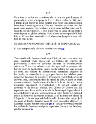 310
Vous êtes à moins de 10 mètres de la tour de guet lorsque la
pointe d'une lance vous projette à terre. Vous roulez de côté juste
à temps pour éviter un coup mortel, puis vous vous relevez d'un
bond face à votre agresseur. C'est un Guerrier au visage dur, les
yeux noirs comme du charbon, son armure éclaboussée par le
sang de son cheval mort. Il lève à nouveau sa lance et s'apprête à
vous frapper en pleine poitrine. Vous n'avez aucune possibilité de
fuir, et il vous faut combattre cet adversaire jusqu'à la mort de
l'un de vous deux.
GUERRIER VASSAGONIEN HABILETÉ: 18 ENDURANCE: 25
Si vous remportez la victoire, rendez-vous au 24.
311
Trois soldats du Sommerlund se précipitent pour vous venir en
aide. Abattant leurs épées sur les Chiens de Guerre, ils
parviennent à tuer en quelques instants les monstrueuses
créatures. Vous vous relevez tant bien que mal en essayant de
faire le point de la situation, tandis que la bataille fait rage autour
de vous. Les soldats du Sommerlund contrôlent toujours la
barricade, se rassemblant en groupes devant les brèches pour
empêcher l'ennemi de s'infiltrer. Des lances et des flèches volent
en tous sens, s'enfonçant dans le métal, le bois, et dans la chair
des combattants. Des hommes tombent de leurs chevaux : leurs
montures hennissent et s'emballent ; le sol est jonché de
cadavres et de soldats blessés. Les Chiens de Guerre ont été
repoussés vers leurs maîtres armés de lances qui s'approchent à
présent.derrière un mur de boucliers. A votre droite, un brigand
essaie de sauter la barricade à cheval. Mais l'animal est blessé et
à l'agonie : il lui est impossible de bondir. Son cavalier est projeté
en avant et tombe derrière vous. Si vous souhaitez attaquer ce
Guerrier Pillard, rendez-vous au 90. Si vous préférez rassembler
les soldats du Sommerlund pour repousser l'avance des lanciers,
rendez-vous au 3.
 