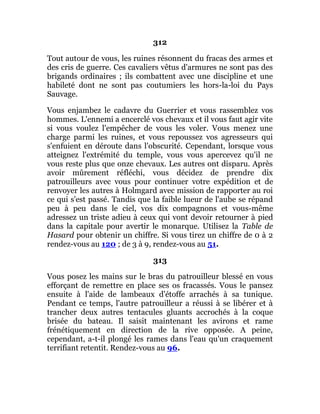312
Tout autour de vous, les ruines résonnent du fracas des armes et
des cris de guerre. Ces cavaliers vêtus d'armures ne sont pas des
brigands ordinaires ; ils combattent avec une discipline et une
habileté dont ne sont pas coutumiers les hors-la-loi du Pays
Sauvage.
Vous enjambez le cadavre du Guerrier et vous rassemblez vos
hommes. L'ennemi a encerclé vos chevaux et il vous faut agir vite
si vous voulez l'empêcher de vous les voler. Vous menez une
charge parmi les ruines, et vous repoussez vos agresseurs qui
s'enfuient en déroute dans l'obscurité. Cependant, lorsque vous
atteignez l'extrémité du temple, vous vous apercevez qu'il ne
vous reste plus que onze chevaux. Les autres ont disparu. Après
avoir mûrement réfléchi, vous décidez de prendre dix
patrouilleurs avec vous pour continuer votre expédition et de
renvoyer les autres à Holmgard avec mission de rapporter au roi
ce qui s'est passé. Tandis que la faible lueur de l'aube se répand
peu à peu dans le ciel, vos dix compagnons et vous-même
adressez un triste adieu à ceux qui vont devoir retourner à pied
dans la capitale pour avertir le monarque. Utilisez la Table de
Hasard pour obtenir un chiffre. Si vous tirez un chiffre de 0 à 2
rendez-vous au 120 ; de 3 à 9, rendez-vous au 51.
313
Vous posez les mains sur le bras du patrouilleur blessé en vous
efforçant de remettre en place ses os fracassés. Vous le pansez
ensuite à l'aide de lambeaux d'étoffe arrachés à sa tunique.
Pendant ce temps, l'autre patrouilleur a réussi à se libérer et à
trancher deux autres tentacules gluants accrochés à la coque
brisée du bateau. Il saisit maintenant les avirons et rame
frénétiquement en direction de la rive opposée. A peine,
cependant, a-t-il plongé les rames dans l'eau qu'un craquement
terrifiant retentit. Rendez-vous au 96.
 