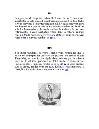 314
Des groupes de brigands patrouillent dans la forêt, mais sans
manifester de zèle excessif dans l'accomplissement de leur tâche,
et vous parvenez à les éviter sans difficulté. Vous découvrez alors,
par hasard, une petite cabane en rondins cachée au fond des
bois. La flamme d'une chandelle vacille à la fenêtre et la porte est
entrouverte. Si vous souhaitez entrer dans la cabane, rendez-
vous au 53. Si vous préférez vous en abstenir, vous poursuivrez
votre chemin en vous rendant au 258.
315
A la lueur vacillante de votre Torche, vous remarquez que le
tunnel est étayé par des piliers et des poutres. Les murs suintent
d'humidité, et une étroite rigole d'eau teintée par le minerai
coule sur le sol. Vous parvenez bientôt à une bifurcation. Si vous
souhaitez aller à gauche, rendez-vous au 269. Si vous préférez
aller à droite, rendez-vous au 145. Enfin, si vous maîtrisez la
Discipline Kaï de l'Orientation, rendez-vous au 48.
 