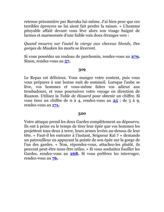 retenue prisonnière par Barraka lui-même. J'ai bien peur que ces
terribles épreuves ne lui aient fait perdre la raison. » L'homme
pitoyable affalé devant vous lève alors son visage baigné de
larmes et marmonnée d'une faible voix deux étranges vers :
Quand mourra sur l'autel la vierge aux cheveux blonds, Des
gorges de Maaken les morts se lèveront.
Si vous possédez un rouleau de parchemin, rendez-vous au 279.
Sinon, rendez-vous au 57.
319
Le Repas est délicieux. Vous mangez votre content, puis vous
vous préparez à une bonne nuit de sommeil. Lorsque l'aube se
lève, vos hommes et vous-même faites vos adieux aux
troubadours, et vous poursuivez votre voyage en direction de
Ruanon. Utilisez la Table de Hasard pour obtenir un chiffre. Si
vous tirez un chiffre de 0 à 4, rendez-vous au 25 ; de 5 à 9,
rendez-vous au 171.
320
Votre attaque prend les deux Gardes complètement au dépourvu.
Ils ont à peine eu le temps de tirer leur épée que vos hommes les
projettent tous deux à terre, leurs armes levées au-dessus de leur
tête. « Faut-il les exécuter à l'instant, Seigneur Kaï ? » demande
un patrouilleur en appuyant la pointe de son épée sur la gorge de
l'un des gardes. « Non, répondez-vous, attachez-les plutôt, ils
peuvent peut-être nous être utiles. » Si vous souhaitez fouiller les
Gardes, rendez-vous au 268. Si vous préférez les interroger,
rendez-vous au 76.
 