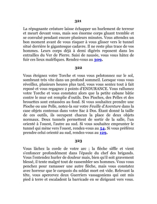 321
La répugnante créature laisse échapper un hurlement de terreur
et meurt devant vous, mais son énorme corps gluant tremble et
se convulsé pendant encore plusieurs minutes. Vous attendez un
bon moment avant de vous risquer à vous glisser vers le tunnel
situé derrière le gigantesque cadavre. Il ne reste plus trace de vos
hommes. Leurs corps déjà à demi digérés reposent dans les
entrailles du Ver de Pierre. Saisi de nausée, vous vous hâtez de
fuir ces lieux maléfiques. Rendez-vous au 309.
322
Vous éteignez votre Torche et vous vous pelotonnez sur le sol,
sombrant très vite dans un profond sommeil. Lorsque vous vous
réveillez, plusieurs heures plus tard, vous vous sentez tout à fait
reposé et vous regagnez 2 points d'ENDURANCE. Vous rallumez
votre Torche et vous constatez alors que la petite cabane bâtie
contre le mur est remplie d'outils. Des Pioches, des Pelles et des
brouettes sont entassées au fond. Si vous souhaitez prendre une
Pioche ou une Pelle, notez-la sur votre Feuille d'Aventure dans la
case objets contenus dans votre Sac à Dos. Étant donné la taille
de ces outils, ils occupent chacun la place de deux objets
normaux. Deux tunnels permettent de sortir de la salle, l'un
orienté à l'ouest, l'autre au sud. Si vous souhaitez emprunter le
tunnel qui mène vers l'ouest, rendez-vous au 54. Si vous préférez
prendre celui orienté au sud, rendez-vous au 129.
323
Vous lâchez la corde de votre arc ; la flèche siffle et vient
s'enfoncer profondément dans l'épaule du chef des brigands.
Vous l'entendez hurler de douleur mais, bien qu'il soit gravement
blessé, il tente malgré tout de rassembler ses hommes. Vous vous
penchez pour ramasser une autre flèche, mais vous constatez
avec horreur que le carquois du soldat mort est vide. Relevant la
tête, vous apercevez deux Guerriers vassagoniens qui ont mis
pied à terre et escaladent la barricade en se dirigeant vers vous.
 