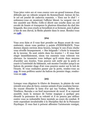 Vous jetez votre arc et vous courez vers un grand tonneau d'eau
défendu par un robuste sergent du Sommerlund. Autour de lui,
le sol est jonché de cadavres ennemis. « Tirez sur le chef ! »
ordonnez-vous en montrant l'officier blessé. Le sergent vise et
tire aussitôt une flèche. Celle-ci décrit une courbe dans un ciel
envahi de fumée et transperce le plastron étincelant du chef des
brigands. Ses yeux cruels se brouillent et se ferment, puis il glisse
à bas de son cheval, la flèche plantée dans le cœur. Rendez-vous
au 148.
324
Vous avez faim et il vous faut prendre un Repas avant de vous
endormir, sinon vous perdrez 3 points d'ENDURANCE. Vous
dormez depuis environ deux heures, lorsque le son d'une cloche
vous réveille brusquement. « Des brigands ! s'écrie le tenancier
de la taverne. Ils sont entrés dans les écuries ! » Il vous faut
réagir immédiatement, sinon vos ennemis vous voleront vos
chevaux. Le tenancier vous indique qu'il existe deux moyens
d'accéder aux écuries. Vous pouvez soit sortir par la porte et
courir à l'extrémité du bâtiment, soit monter l'escalier jusqu'à un
balcon du premier étage d'où vous pourrez sauter sur le toit de
l'écurie. Si vous souhaitez passer par la porte, rendez-vous au
114. Si vous préférez sauter du balcon du premier étage, rendez-
vous au 196.
325
Lorsque vous dégainez le Glaive de Sommer, la plainte du vent
retentit avec plus de force, comme animée d'une soudaine fureur.
En voyant étinceler la lame d'or qui tua Vashna, Maître des
Ténèbres, Barraka a un bref mouvement de recul. Il se reprend
aussitôt, mais la menace de l'arme magique a quelque peu
ébranlé la puissance de sa volonté et il ne pourra pas utiliser
contre vous sa redoutable force mentale au cours du combat. Il
reste cependant invulnérable à la Discipline Kaï de la Puissance
Psychique. Il vous faut à présent affronter l'aristocrate renégat,
 