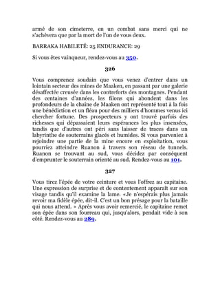 armé de son cimeterre, en un combat sans merci qui ne
s'achèvera que par la mort de l'un de vous deux.
BARRAKA HABILETÉ: 25 ENDURANCE: 29
Si vous êtes vainqueur, rendez-vous au 350.
326
Vous comprenez soudain que vous venez d'entrer dans un
lointain secteur des mines de Maaken, en passant par une galerie
désaffectée creusée dans les contreforts des montagnes. Pendant
des centaines d'années, les filons qui abondent dans les
profondeurs de la chaîne de Maaken ont représenté tout à la fois
une bénédiction et un fléau pour des milliers d'hommes venus ici
chercher fortune. Des prospecteurs y ont trouvé parfois des
richesses qui dépassaient leurs espérances les plus insensées,
tandis que d'autres ont péri sans laisser de traces dans un
labyrinthe de souterrains glacés et humides. Si vous parveniez à
rejoindre une partie de la mine encore en exploitation, vous
pourriez atteindre Ruanon à travers son réseau de tunnels.
Ruanon se trouvant au sud, vous décidez par conséquent
d'emprunter le souterrain orienté au sud. Rendez-vous au 101.
327
Vous tirez l'épée de votre ceinture et vous l'offrez au capitaine.
Une expression de surprise et de contentement apparaît sur son
visage tandis qu'il examine la lame. «Je n'espérais plus jamais
revoir ma fidèle épée, dit-il. C'est un bon présage pour la bataille
qui nous attend. » Après vous avoir remercié, le capitaine remet
son épée dans son fourreau qui, jusqu'alors, pendait vide à son
côté. Rendez-vous au 289.
 