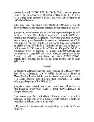ensuite le total d'HABILETÉ du Diable Volant de son propre
total, ce qui lui donnera un Quotient d'Attaque de -3 (17 - 20 =
3). Il faudra alors inscrire -3 dans la case Quotient d'Attaque de
la Feuille d'Aventure.
3. Lorsque vous connaissez votre Quotient d'Attaque, utilisez la
Table de Hasard à la manière habituelle pour obtenir un chiffre.
4. Reportez-vous ensuite à la Table des Coups Portés qui figure à
la fin de ce livre. Dans la ligne supérieure de cette Table sont
indiqués les Quotients d'Attaque. Trouvez le Quotient que vous
avez calculé, puis descendez la colonne au-dessous jusqu'à la
case située à l'intersection de la ligne horizontale correspondant
au chiffre obtenu à l'aide de la Table de Hasard (ces chiffres sont
indiqués sur le côté gauche de la Table des Coups Portés). Vous
connaîtrez ainsi le nombre de points d'ENDURANCE que
l'ennemi et le Loup Solitaire auront chacun perdu lors de cet
Assaut. (La lettre E vous donne les points d'ENDURANCE
perdus par l'ennemi, les lettres LS, ceux perdus par le Loup
Solitaire.)
Exemple
Le Quotient d'Attaque entre le Loup Solitaire et le Diable Volant
était de -3. Admettons que le chiffre donné par la Table de
Hasard soit 6. Le résultat du premier Assaut sera alors le suivant
: Le Loup Solitaire perd 3 points d'ENDURANCE. Le Diable
Volant perd 6 points d'ENDURANCE.
5. Après chaque Assaut, notez sur la Feuille d'Aventure les
modifications intervenues dans le total d'ENDURANCE de
chaque adversaire.
6. A moins que des indications différentes ne vous soient
données, ou que vous ayez la possibilité de prendre la fuite, un
nouvel Assaut devra ensuite être mené.
7. Reprenez le déroulement des opérations à partir de l'étape
numéro 3.
 