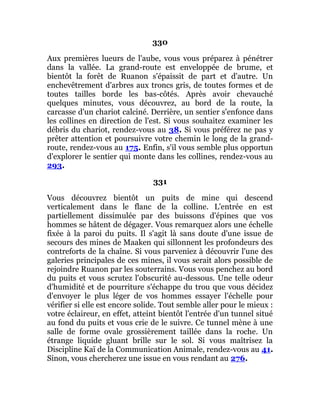 330
Aux premières lueurs de l'aube, vous vous préparez à pénétrer
dans la vallée. La grand-route est enveloppée de brume, et
bientôt la forêt de Ruanon s'épaissit de part et d'autre. Un
enchevêtrement d'arbres aux troncs gris, de toutes formes et de
toutes tailles borde les bas-côtés. Après avoir chevauché
quelques minutes, vous découvrez, au bord de la route, la
carcasse d'un chariot calciné. Derrière, un sentier s'enfonce dans
les collines en direction de l'est. Si vous souhaitez examiner les
débris du chariot, rendez-vous au 38. Si vous préférez ne pas y
prêter attention et poursuivre votre chemin le long de la grand-
route, rendez-vous au 175. Enfin, s'il vous semble plus opportun
d'explorer le sentier qui monte dans les collines, rendez-vous au
293.
331
Vous découvrez bientôt un puits de mine qui descend
verticalement dans le flanc de la colline. L'entrée en est
partiellement dissimulée par des buissons d'épines que vos
hommes se hâtent de dégager. Vous remarquez alors une échelle
fixée à la paroi du puits. Il s'agit là sans doute d'une issue de
secours des mines de Maaken qui sillonnent les profondeurs des
contreforts de la chaîne. Si vous parveniez à découvrir l'une des
galeries principales de ces mines, il vous serait alors possible de
rejoindre Ruanon par les souterrains. Vous vous penchez au bord
du puits et vous scrutez l'obscurité au-dessous. Une telle odeur
d'humidité et de pourriture s'échappe du trou que vous décidez
d'envoyer le plus léger de vos hommes essayer l'échelle pour
vérifier si elle est encore solide. Tout semble aller pour le mieux :
votre éclaireur, en effet, atteint bientôt l'entrée d'un tunnel situé
au fond du puits et vous crie de le suivre. Ce tunnel mène à une
salle de forme ovale grossièrement taillée dans la roche. Un
étrange liquide gluant brille sur le sol. Si vous maîtrisez la
Discipline Kaï de la Communication Animale, rendez-vous au 41.
Sinon, vous chercherez une issue en vous rendant au 276.
 