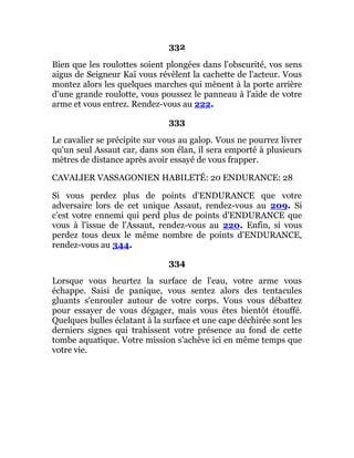 332
Bien que les roulottes soient plongées dans l'obscurité, vos sens
aigus de Seigneur Kaï vous révèlent la cachette de l'acteur. Vous
montez alors les quelques marches qui mènent à la porte arrière
d'une grande roulotte, vous poussez le panneau à l'aide de votre
arme et vous entrez. Rendez-vous au 222.
333
Le cavalier se précipite sur vous au galop. Vous ne pourrez livrer
qu'un seul Assaut car, dans son élan, il sera emporté à plusieurs
mètres de distance après avoir essayé de vous frapper.
CAVALIER VASSAGONIEN HABILETÉ: 20 ENDURANCE: 28
Si vous perdez plus de points d'ENDURANCE que votre
adversaire lors de cet unique Assaut, rendez-vous au 209. Si
c'est votre ennemi qui perd plus de points d'ENDURANCE que
vous à l'issue de l'Assaut, rendez-vous au 220. Enfin, si vous
perdez tous deux le même nombre de points d'ENDURANCE,
rendez-vous au 344.
334
Lorsque vous heurtez la surface de l'eau, votre arme vous
échappe. Saisi de panique, vous sentez alors des tentacules
gluants s'enrouler autour de votre corps. Vous vous débattez
pour essayer de vous dégager, mais vous êtes bientôt étouffé.
Quelques bulles éclatant à la surface et une cape déchirée sont les
derniers signes qui trahissent votre présence au fond de cette
tombe aquatique. Votre mission s'achève ici en même temps que
votre vie.
 