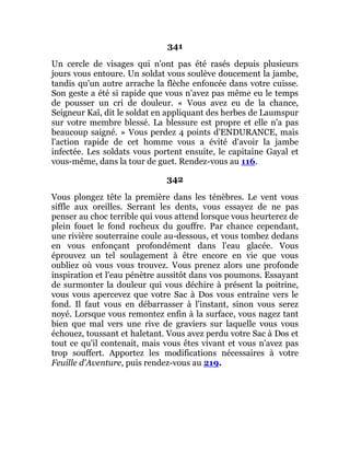 341
Un cercle de visages qui n'ont pas été rasés depuis plusieurs
jours vous entoure. Un soldat vous soulève doucement la jambe,
tandis qu'un autre arrache la flèche enfoncée dans votre cuisse.
Son geste a été si rapide que vous n'avez pas même eu le temps
de pousser un cri de douleur. « Vous avez eu de la chance,
Seigneur Kaï, dit le soldat en appliquant des herbes de Laumspur
sur votre membre blessé. La blessure est propre et elle n'a pas
beaucoup saigné. » Vous perdez 4 points d'ENDURANCE, mais
l'action rapide de cet homme vous a évité d'avoir la jambe
infectée. Les soldats vous portent ensuite, le capitaine Gayal et
vous-même, dans la tour de guet. Rendez-vous au 116.
342
Vous plongez tête la première dans les ténèbres. Le vent vous
siffle aux oreilles. Serrant les dents, vous essayez de ne pas
penser au choc terrible qui vous attend lorsque vous heurterez de
plein fouet le fond rocheux du gouffre. Par chance cependant,
une rivière souterraine coule au-dessous, et vous tombez dedans
en vous enfonçant profondément dans l'eau glacée. Vous
éprouvez un tel soulagement à être encore en vie que vous
oubliez où vous vous trouvez. Vous prenez alors une profonde
inspiration et l'eau pénètre aussitôt dans vos poumons. Essayant
de surmonter la douleur qui vous déchire à présent la poitrine,
vous vous apercevez que votre Sac à Dos vous entraîne vers le
fond. Il faut vous en débarrasser à l'instant, sinon vous serez
noyé. Lorsque vous remontez enfin à la surface, vous nagez tant
bien que mal vers une rive de graviers sur laquelle vous vous
échouez, toussant et haletant. Vous avez perdu votre Sac à Dos et
tout ce qu'il contenait, mais vous êtes vivant et vous n'avez pas
trop souffert. Apportez les modifications nécessaires à votre
Feuille d'Aventure, puis rendez-vous au 219.
 