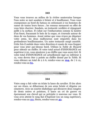 343
Vous vous trouvez au milieu de la rivière souterraine lorsque
l'eau noire se met soudain à frémir et à bouillonner. Vous vous
cramponnez au bord du bateau en ordonnant à vos hommes de
ramer de toutes leurs forces ; les remous menacent en effet de
vous faire chavirer. Soudain, un tentacule verdâtre et répugnant
jaillit à la surface. Il s'abat sur l'embarcation comme la lanière
d'un fouet, fracassant le bois de la coque, et s'enroule autour de
deux de vos hommes. Avant même que vous n'ayez pu dégainer
votre arme, les deux malheureux sont emportés dans les
profondeurs bouillonnantes. Un autre tentacule surgit aussitôt.
Cette fois il ondule dans votre direction et essaie de vous frapper
pour vous jeter par-dessus bord. Utilisez la Table de Hasard
pour obtenir un chiffre. Si votre total actuel d'ENDURANCE est
supérieur à 20, vous ajouterez 3 au chiffre que vous aurez tiré. Si
votre total d'ENDURANCE est actuellement égal ou inférieur à
12, vous devrez ôter 2 points au chiffre donné par la Table. Si
vous obtenez un total de 2 à 6, rendez-vous au 194, de 7 à 12,
rendez-vous au 61.
344
Votre coup a fait voler en éclats la lance du cavalier. Il tire alors
sur ses rênes, se débarrasse de son arme brisée et dégaine un
cimeterre. Avec un sourire diabolique qui découvre deux rangées
de dents noires et pointues, il lance un cri de guerre en
éperonnant son cheval qui se précipite à nouveau sur vous. Si
vous avez atteint le rang Kaï d'Aspirant (ou un rang supérieur),
rendez-vous au 111. Sinon, rendez-vous au 43.
 