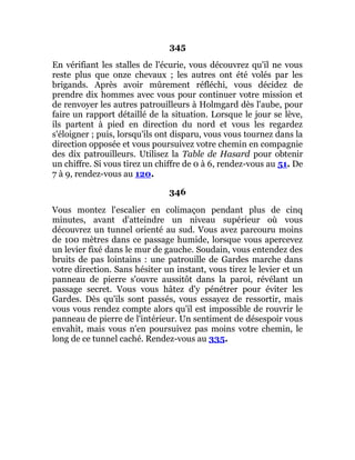 345
En vérifiant les stalles de l'écurie, vous découvrez qu'il ne vous
reste plus que onze chevaux ; les autres ont été volés par les
brigands. Après avoir mûrement réfléchi, vous décidez de
prendre dix hommes avec vous pour continuer votre mission et
de renvoyer les autres patrouilleurs à Holmgard dès l'aube, pour
faire un rapport détaillé de la situation. Lorsque le jour se lève,
ils partent à pied en direction du nord et vous les regardez
s'éloigner ; puis, lorsqu'ils ont disparu, vous vous tournez dans la
direction opposée et vous poursuivez votre chemin en compagnie
des dix patrouilleurs. Utilisez la Table de Hasard pour obtenir
un chiffre. Si vous tirez un chiffre de 0 à 6, rendez-vous au 51. De
7 à 9, rendez-vous au 120.
346
Vous montez l'escalier en colimaçon pendant plus de cinq
minutes, avant d'atteindre un niveau supérieur où vous
découvrez un tunnel orienté au sud. Vous avez parcouru moins
de 100 mètres dans ce passage humide, lorsque vous apercevez
un levier fixé dans le mur de gauche. Soudain, vous entendez des
bruits de pas lointains : une patrouille de Gardes marche dans
votre direction. Sans hésiter un instant, vous tirez le levier et un
panneau de pierre s'ouvre aussitôt dans la paroi, révélant un
passage secret. Vous vous hâtez d'y pénétrer pour éviter les
Gardes. Dès qu'ils sont passés, vous essayez de ressortir, mais
vous vous rendez compte alors qu'il est impossible de rouvrir le
panneau de pierre de l'intérieur. Un sentiment de désespoir vous
envahit, mais vous n'en poursuivez pas moins votre chemin, le
long de ce tunnel caché. Rendez-vous au 335.
 