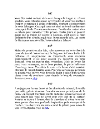 347
Vous êtes arrivé au fond de la cave, lorsque la trappe se referme
soudain. Vous entendez qu'on la verrouille, et vous vous mettez à
frapper le panneau à coups redoublés, essayant désespérément
de vous échapper. Ceux qui vous ont ainsi enfermé condamnent
la trappe à l'aide d'un énorme tonneau. Des Gardes restent dans
la cabane pour surveiller votre prison. Quatre jours se passent
avant que la trappe ne s'ouvre à nouveau. C'est alors la main
décharnée d'un squelette qui rabat le panneau de bois. Les morts
de Maaken se sont réveillés. Votre mission a échoué.
348
Moins de 50 mètres plus loin, vohs apercevez un levier fixé à la
paroi du tunnel. Votre instinct de Seigneur Kaï vous incite à la
méfiance et, soupçonnant un traquenard, vous examinez
soigneusement le sol pour essayer d'y découvrir un piège
éventuel. Vous ne trouvez rien, cependant. Mais en levant les
yeux, vous remarquez, entre deux poutres, la partie inférieure
d'une large herse. Vous tirez le levier et la herse s'abat aussitôt,
bloquant le tunnel derrière vous. Pour être certain que personne
ne pourra vous suivre, vous brisez le levier à l'aide d'une grosse
pierre avant de continuer votre chemin le long du souterrain.
Rendez-vous au 185.
349
A en juger par l'usure du sol et des chariots de minerai, il semble
que cette galerie desserve l'un des secteurs principaux de la
mine. Un courant d'air frais souffle du tunnel orienté à l'ouest et
vous sentez que vous ne devez plus être loin de la surface.
Ruanon se trouve à l'ouest, dans la direction où mène le tunnel.
Vous prenez alors une profonde inspiration, puis, émergeant de
l'ombre, vous traversez silencieusement la galerie pour suivre la
voie ferrée. Rendez-vous au 55.
 